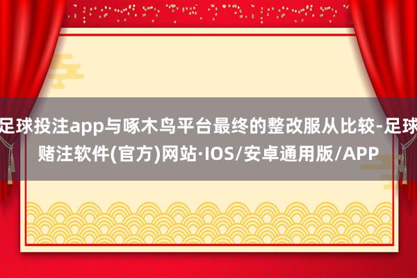 足球投注app与啄木鸟平台最终的整改服从比较-足球赌注软件(官方)网站·IOS/安卓通用版/APP
