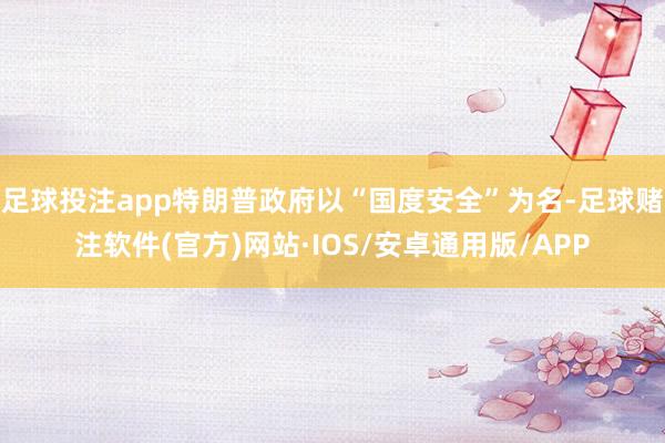 足球投注app特朗普政府以“国度安全”为名-足球赌注软件(官方)网站·IOS/安卓通用版/APP