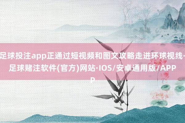 足球投注app正通过短视频和图文攻略走进环球视线-足球赌注软件(官方)网站·IOS/安卓通用版/APP