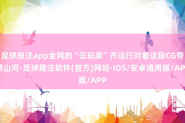 足球投注app全网的“云玩家”齐运行对着这段CG带领山河-足球赌注软件(官方)网站·IOS/安卓通用版/APP