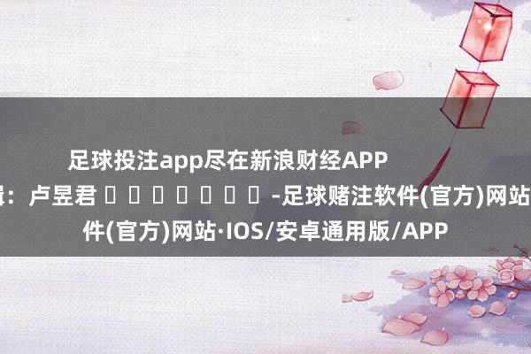 足球投注app尽在新浪财经APP            						拖累剪辑：卢昱君 							-足球赌注软件(官方)网站·IOS/安卓通用版/APP