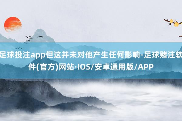 足球投注app但这并未对他产生任何影响-足球赌注软件(官方)网站·IOS/安卓通用版/APP