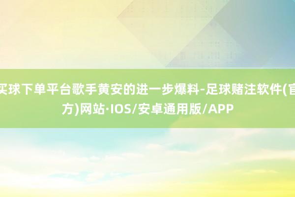 买球下单平台歌手黄安的进一步爆料-足球赌注软件(官方)网站·IOS/安卓通用版/APP