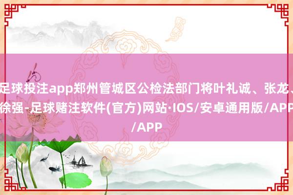 足球投注app郑州管城区公检法部门将叶礼诚、张龙、徐强-足球赌注软件(官方)网站·IOS/安卓通用版/APP