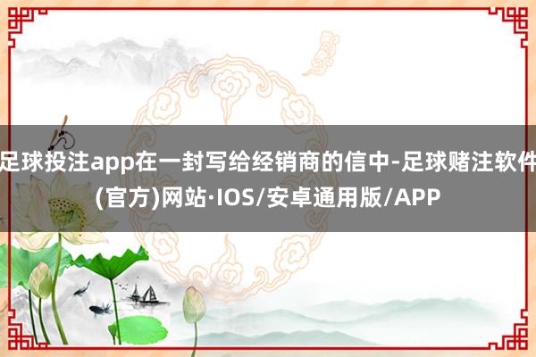 足球投注app在一封写给经销商的信中-足球赌注软件(官方)网站·IOS/安卓通用版/APP