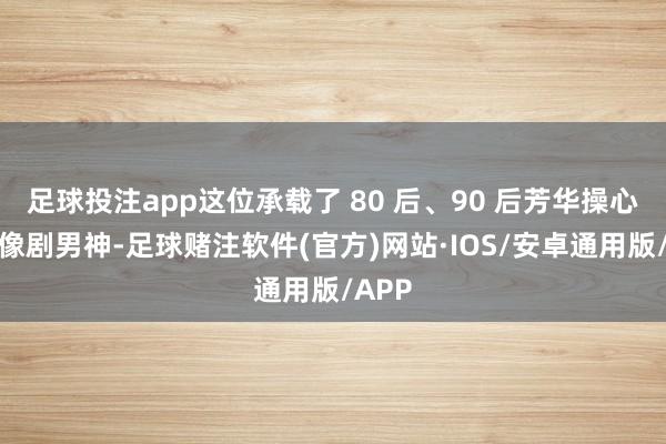 足球投注app这位承载了 80 后、90 后芳华操心的偶像剧男神-足球赌注软件(官方)网站·IOS/安卓通用版/APP