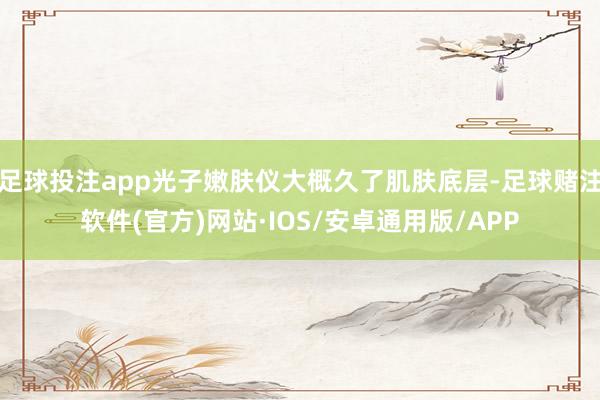 足球投注app光子嫩肤仪大概久了肌肤底层-足球赌注软件(官方)网站·IOS/安卓通用版/APP