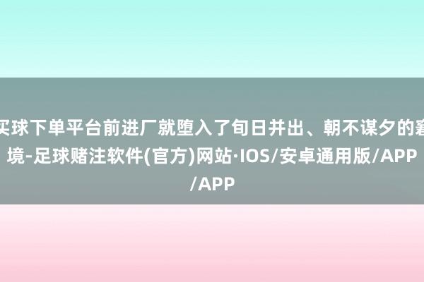 买球下单平台前进厂就堕入了旬日并出、朝不谋夕的窘境-足球赌注软件(官方)网站·IOS/安卓通用版/APP