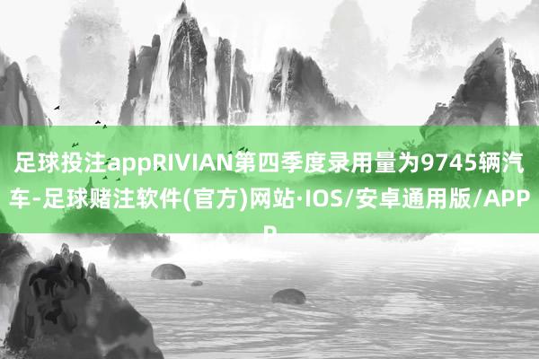 足球投注appRIVIAN第四季度录用量为9745辆汽车-足球赌注软件(官方)网站·IOS/安卓通用版/APP