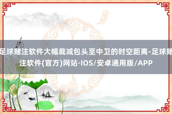 足球赌注软件大幅裁减包头至中卫的时空距离-足球赌注软件(官方)网站·IOS/安卓通用版/APP