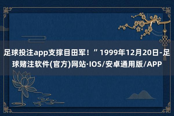 足球投注app支撑目田军！”1999年12月20日-足球赌注软件(官方)网站·IOS/安卓通用版/APP