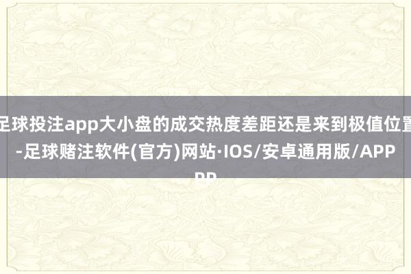足球投注app大小盘的成交热度差距还是来到极值位置-足球赌注软件(官方)网站·IOS/安卓通用版/APP