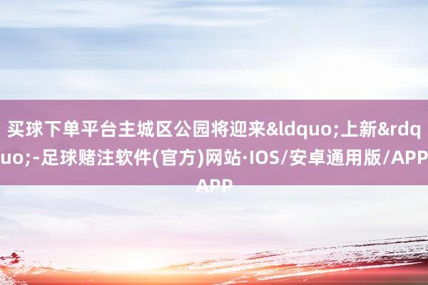 买球下单平台主城区公园将迎来&ldquo;上新&rdquo;-足球赌注软件(官方)网站·IOS/安卓通用版/APP