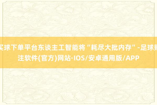 买球下单平台东谈主工智能将“耗尽大批内存”-足球赌注软件(官方)网站·IOS/安卓通用版/APP