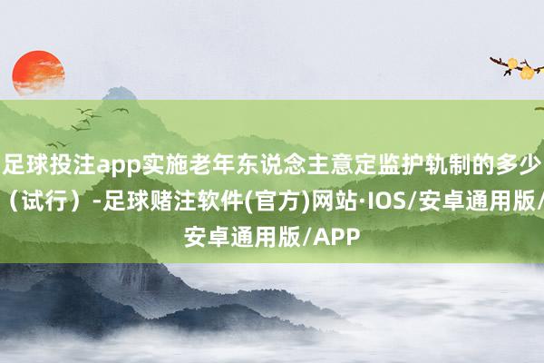 足球投注app实施老年东说念主意定监护轨制的多少主见（试行）-足球赌注软件(官方)网站·IOS/安卓通用版/APP
