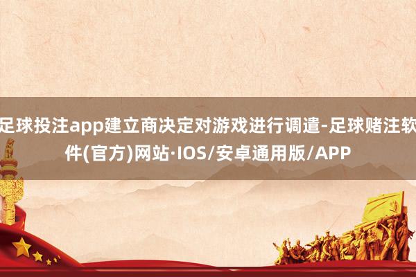 足球投注app建立商决定对游戏进行调遣-足球赌注软件(官方)网站·IOS/安卓通用版/APP