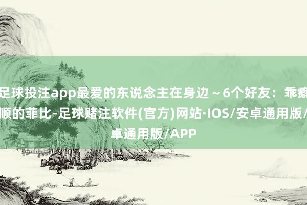 足球投注app最爱的东说念主在身边～6个好友：乖癖又和顺的菲比-足球赌注软件(官方)网站·IOS/安卓通用版/APP