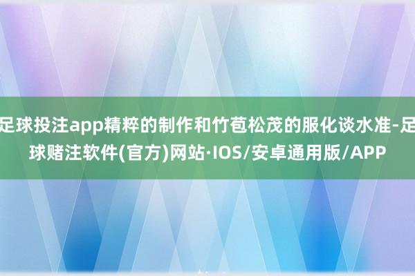 足球投注app精粹的制作和竹苞松茂的服化谈水准-足球赌注软件(官方)网站·IOS/安卓通用版/APP