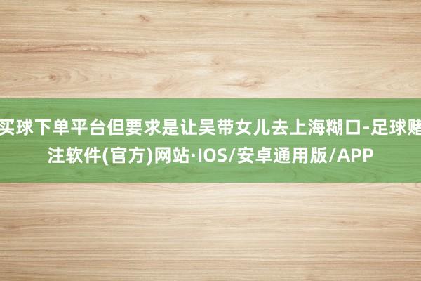 买球下单平台但要求是让吴带女儿去上海糊口-足球赌注软件(官方)网站·IOS/安卓通用版/APP