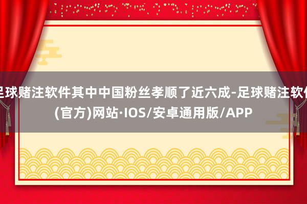 足球赌注软件其中中国粉丝孝顺了近六成-足球赌注软件(官方)网站·IOS/安卓通用版/APP