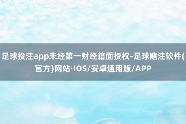 足球投注app未经第一财经籍面授权-足球赌注软件(官方)网站·IOS/安卓通用版/APP