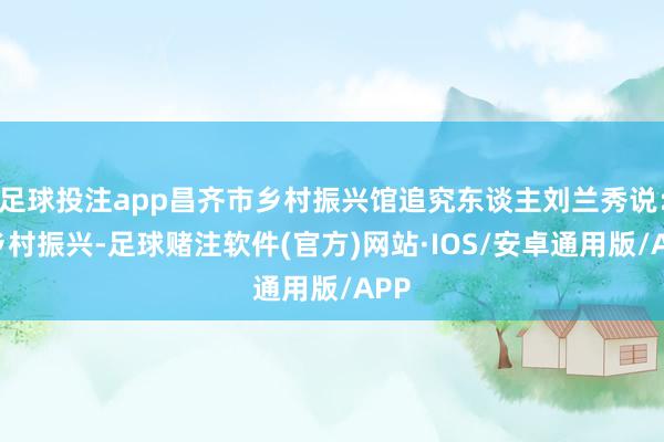 足球投注app昌齐市乡村振兴馆追究东谈主刘兰秀说:“乡村振兴-足球赌注软件(官方)网站·IOS/安卓通用版/APP