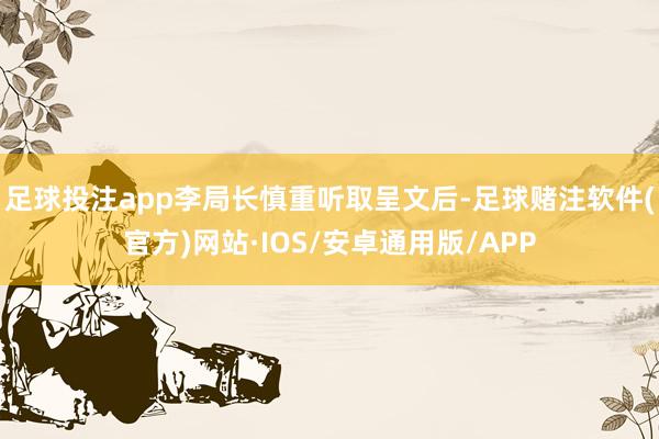 足球投注app李局长慎重听取呈文后-足球赌注软件(官方)网站·IOS/安卓通用版/APP