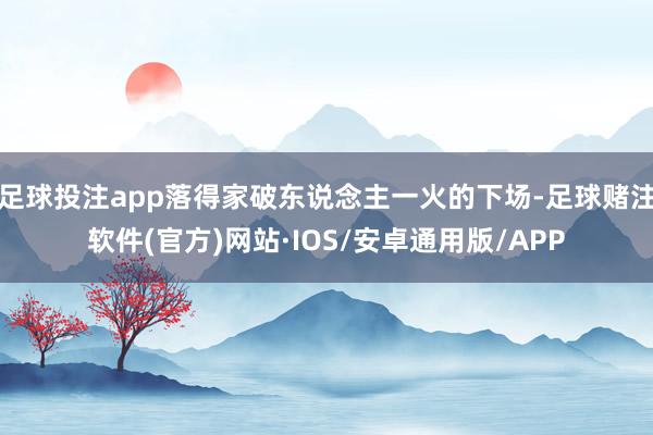 足球投注app落得家破东说念主一火的下场-足球赌注软件(官方)网站·IOS/安卓通用版/APP