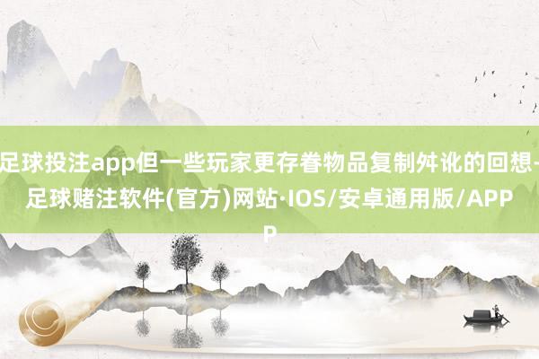 足球投注app但一些玩家更存眷物品复制舛讹的回想-足球赌注软件(官方)网站·IOS/安卓通用版/APP