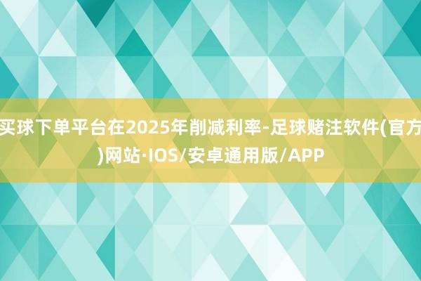 买球下单平台在2025年削减利率-足球赌注软件(官方)网站·IOS/安卓通用版/APP
