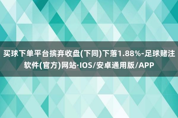 买球下单平台摈弃收盘(下同)下落1.88%-足球赌注软件(官方)网站·IOS/安卓通用版/APP
