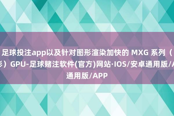 足球投注app以及针对图形渲染加快的 MXG 系列(曦彩)GPU-足球赌注软件(官方)网站·IOS/安卓通用版/APP