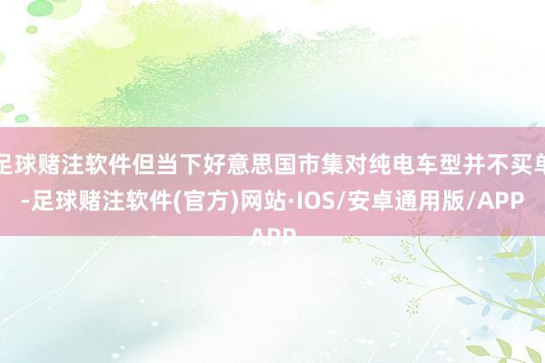 足球赌注软件但当下好意思国市集对纯电车型并不买单-足球赌注软件(官方)网站·IOS/安卓通用版/APP