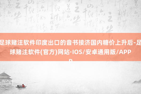 足球赌注软件印度出口的音书接济国内糖价上升后-足球赌注软件(官方)网站·IOS/安卓通用版/APP