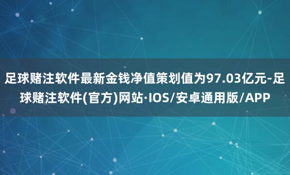 足球赌注软件最新金钱净值策划值为97.03亿元-足球赌注软件(官方)网站·IOS/安卓通用版/APP
