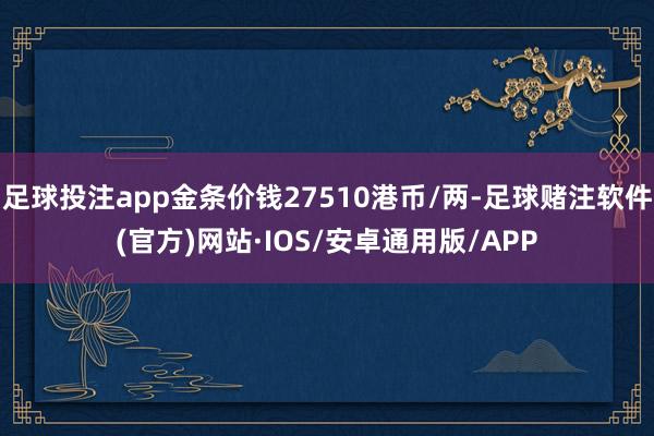 足球投注app金条价钱27510港币/两-足球赌注软件(官方)网站·IOS/安卓通用版/APP