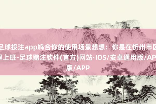足球投注app鸠合你的使用场景想想：你是在忻州市区里上班-足球赌注软件(官方)网站·IOS/安卓通用版/APP