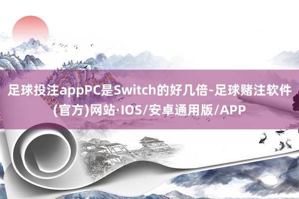 足球投注appPC是Switch的好几倍-足球赌注软件(官方)网站·IOS/安卓通用版/APP