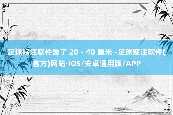 足球赌注软件矮了 20 - 40 厘米 -足球赌注软件(官方)网站·IOS/安卓通用版/APP