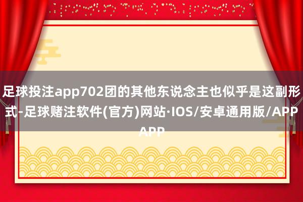足球投注app702团的其他东说念主也似乎是这副形式-足球赌注软件(官方)网站·IOS/安卓通用版/APP