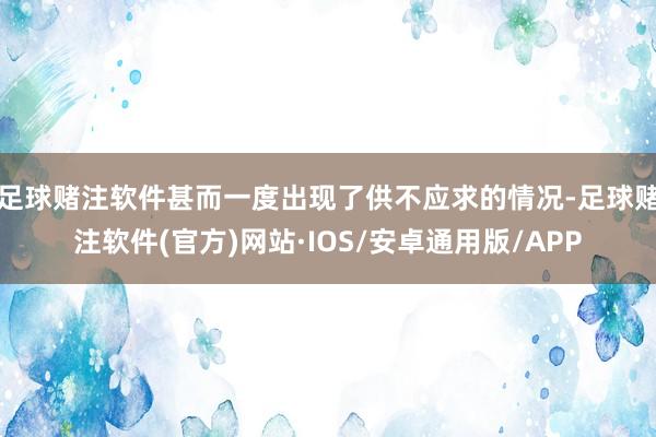 足球赌注软件甚而一度出现了供不应求的情况-足球赌注软件(官方)网站·IOS/安卓通用版/APP