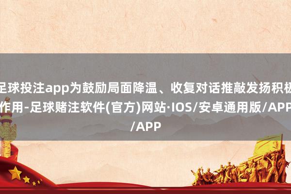 足球投注app为鼓励局面降温、收复对话推敲发扬积极作用-足球赌注软件(官方)网站·IOS/安卓通用版/APP