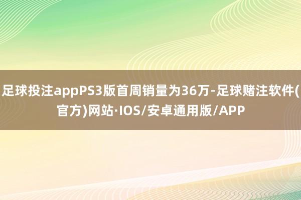 足球投注appPS3版首周销量为36万-足球赌注软件(官方)网站·IOS/安卓通用版/APP