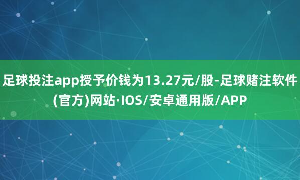 足球投注app授予价钱为13.27元/股-足球赌注软件(官方)网站·IOS/安卓通用版/APP