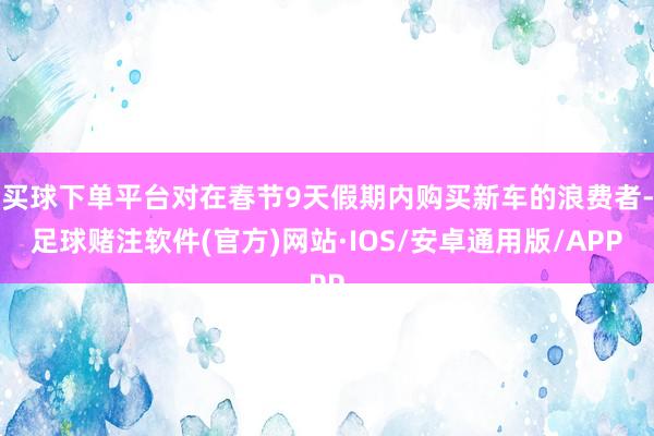 买球下单平台对在春节9天假期内购买新车的浪费者-足球赌注软件(官方)网站·IOS/安卓通用版/APP