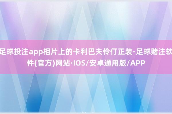 足球投注app相片上的卡利巴夫伶仃正装-足球赌注软件(官方)网站·IOS/安卓通用版/APP