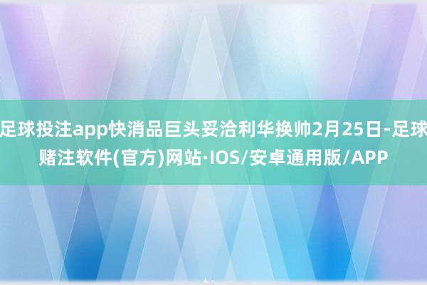 足球投注app快消品巨头妥洽利华换帅2月25日-足球赌注软件(官方)网站·IOS/安卓通用版/APP