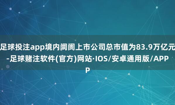 足球投注app境内阛阓上市公司总市值为83.9万亿元-足球赌注软件(官方)网站·IOS/安卓通用版/APP