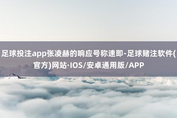 足球投注app张凌赫的响应号称速即-足球赌注软件(官方)网站·IOS/安卓通用版/APP