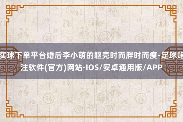 买球下单平台婚后李小萌的躯壳时而胖时而瘦-足球赌注软件(官方)网站·IOS/安卓通用版/APP